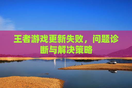 王者游戏更新失败，问题诊断与解决策略