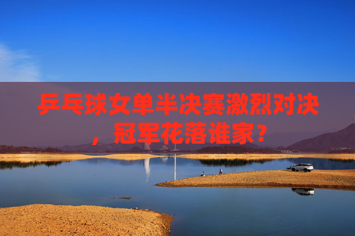 乒乓球女单半决赛激烈对决，冠军花落谁家？