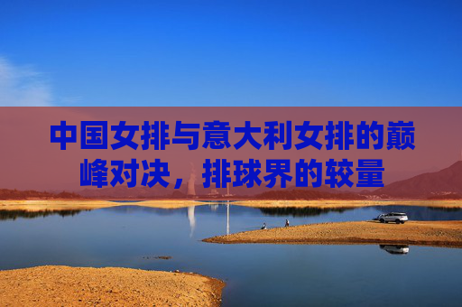 中国女排与意大利女排的巅峰对决，排球界的较量