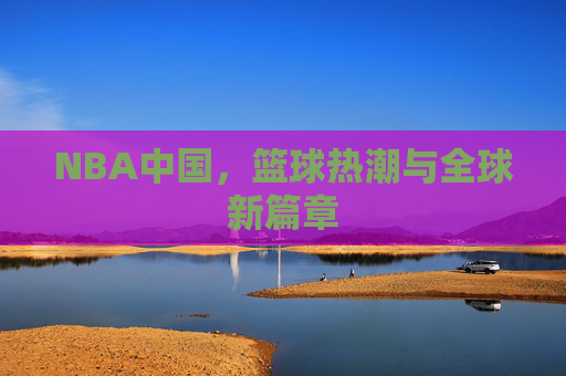 NBA中国,篮球热潮与全球新篇章 NBA中国,篮球热潮与全球新篇章