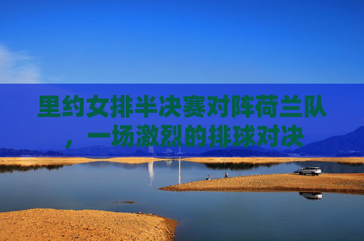 里约女排半决赛对阵荷兰队，一场激烈的排球对决