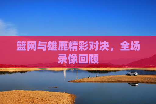 篮网与雄鹿精彩对决，全场录像回顾