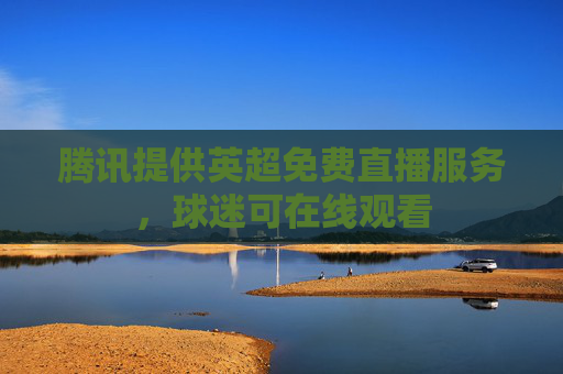 腾讯提供英超免费直播服务,球迷可在线观看 腾讯提供英超免费直播服务,球迷可在线观看