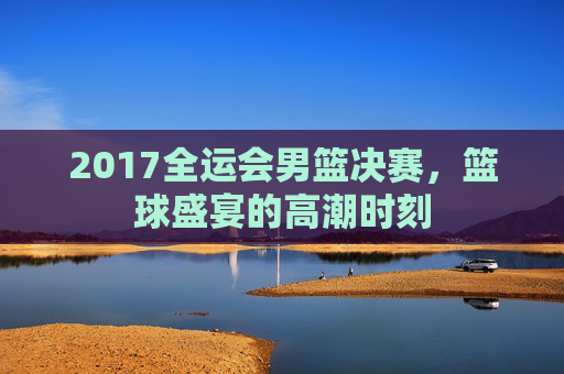 2017全运会男篮决赛，篮球盛宴的高潮时刻