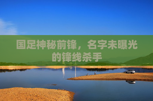 国足神秘前锋，名字未曝光的锋线杀手