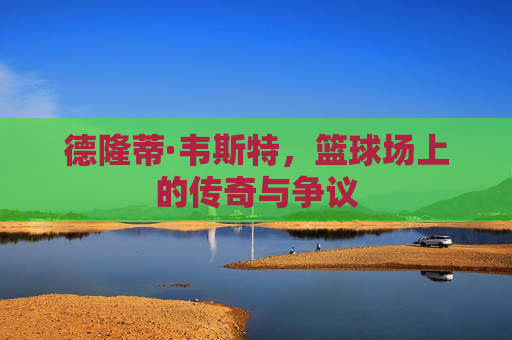 德隆蒂·韦斯特，篮球场上的传奇与争议