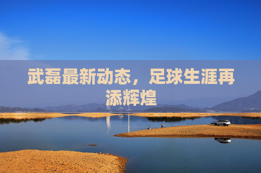 武磊最新动态,足球生涯再添辉煌 武磊最新动态,足球生涯再添辉煌