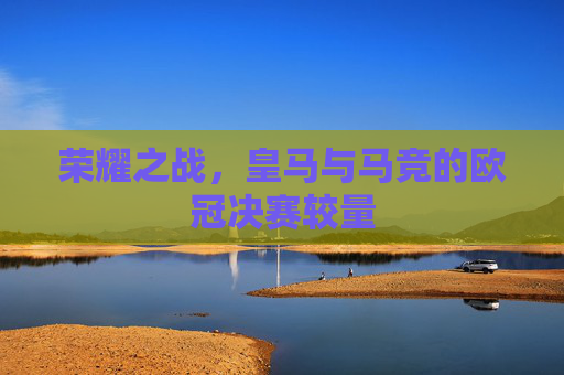 荣耀之战，皇马与马竞的欧冠决赛较量