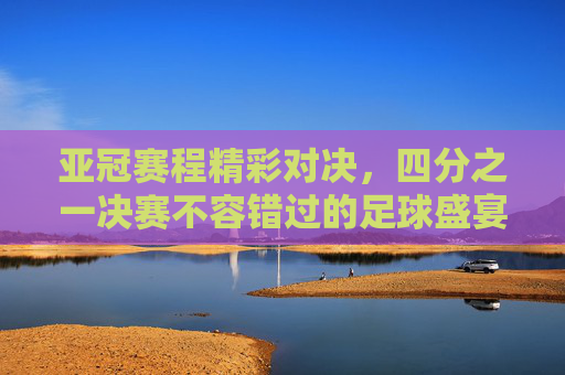 亚冠赛程精彩对决，四分之一决赛不容错过的足球盛宴