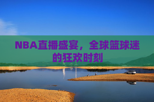 NBA直播盛宴，全球篮球迷的狂欢时刻