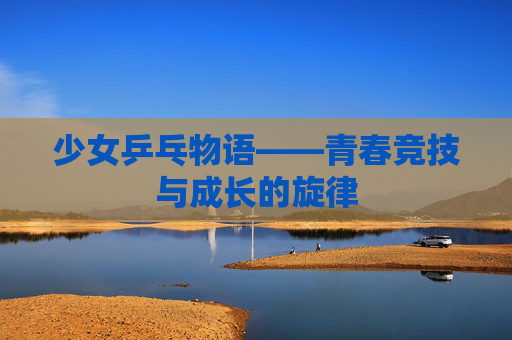 少女乒乓物语——青春竞技与成长的旋律 少女乒乓物语——青春竞技与成长的旋律