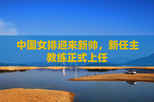 中国女排迎来新帅，新任主教练正式上任