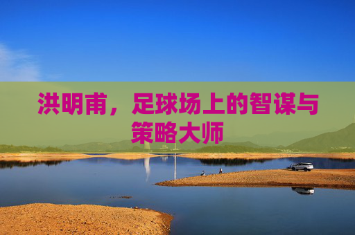 洪明甫，足球场上的智谋与策略大师