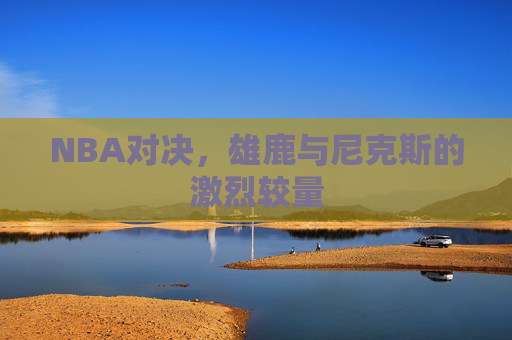 NBA对决,雄鹿与尼克斯的激烈较量 NBA对决,雄鹿与尼克斯的激烈较量