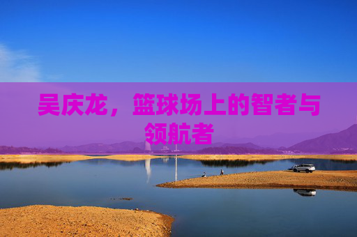 吴庆龙，篮球场上的智者与领航者
