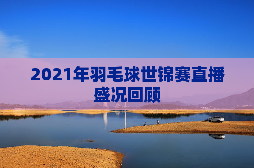 2021年羽毛球世锦赛直播盛况回顾