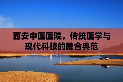 西安中医医院,传统医学与现代科技的融合典范 西安中医医院,传统医学与现代科技的融合典范