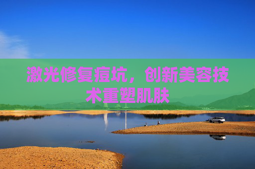 激光修复痘坑,创新美容技术重塑肌肤 激光修复痘坑,创新美容技术重塑肌肤