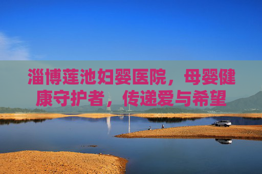 淄博莲池妇婴医院，母婴健康守护者，传递爱与希望
