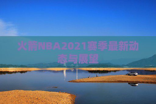 火箭NBA2021赛季最新动态与展望