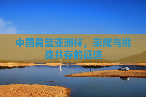 中国男篮亚洲杯，荣耀与挑战并存的征途