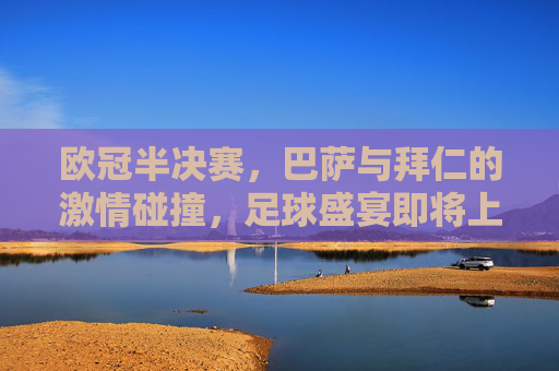 欧冠半决赛,巴萨与拜仁的激情碰撞,足球盛宴即将上演 欧冠半决赛,巴萨与拜仁的激情碰撞,足球盛宴即将上演