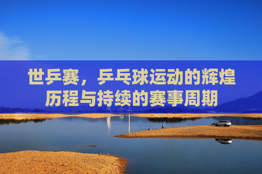 世乒赛，乒乓球运动的辉煌历程与持续的赛事周期