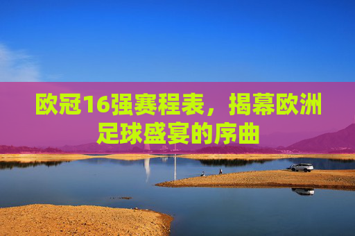 欧冠16强赛程表,揭幕欧洲足球盛宴的序曲 欧冠16强赛程表,揭幕欧洲足球盛宴的序曲