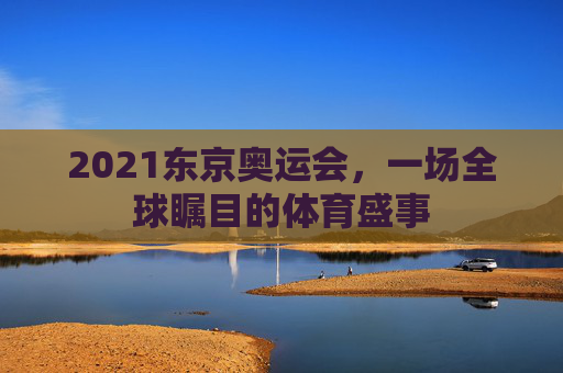 2021东京奥运会，一场全球瞩目的体育盛事