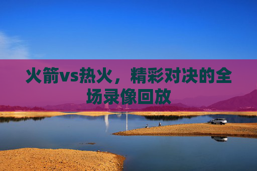 火箭vs热火，精彩对决的全场录像回放