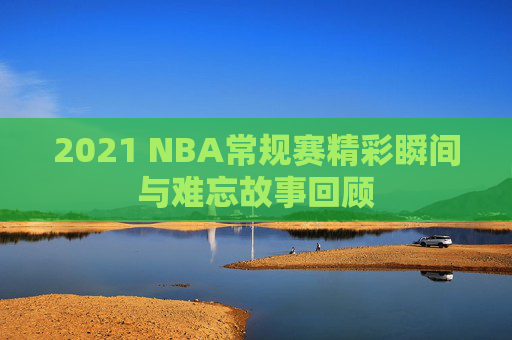 2021 NBA常规赛精彩瞬间与难忘故事回顾