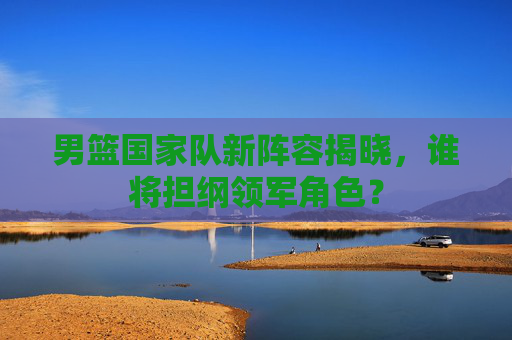 男篮国家队新阵容揭晓，谁将担纲领军角色？