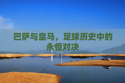 巴萨与皇马，足球历史中的永恒对决