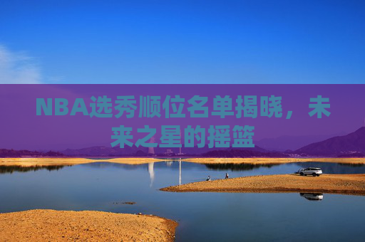 NBA选秀顺位名单揭晓,未来之星的摇篮 NBA选秀顺位名单揭晓,未来之星的摇篮
