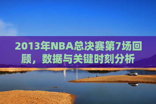 2013年NBA总决赛第7场回顾，数据与关键时刻分析