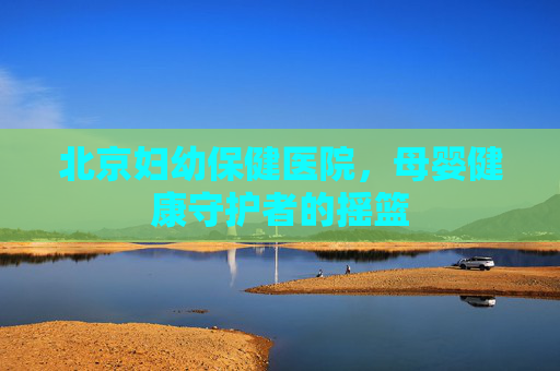 北京妇幼保健医院,母婴健康守护者的摇篮 北京妇幼保健医院,母婴健康守护者的摇篮