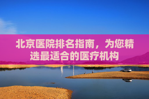 北京医院排名指南,为您精选最适合的医疗机构 北京医院排名指南,为您精选最适合的医疗机构