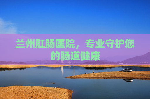 兰州肛肠医院，专业守护您的肠道健康