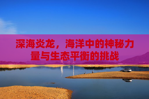 深海炎龙，海洋中的神秘力量与生态平衡的挑战