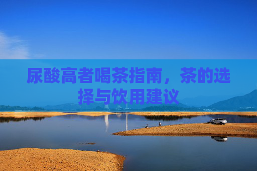 尿酸高者喝茶指南,茶的选择与饮用建议 尿酸高者喝茶指南,茶的选择与饮用建议