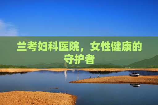 兰考妇科医院,女性健康的守护者 兰考妇科医院,女性健康的守护者