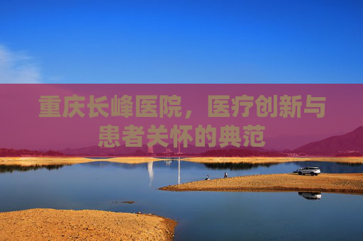 重庆长峰医院，医疗创新与患者关怀的典范