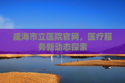 威海市立医院官网,医疗服务新动态探索 威海市立医院官网,医疗服务新动态探索