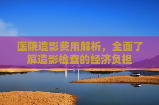 医院造影费用解析，全面了解造影检查的经济负担