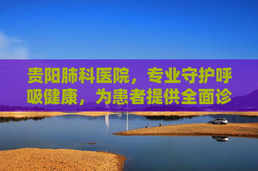 贵阳肺科医院，专业守护呼吸健康，为患者提供全面诊疗服务