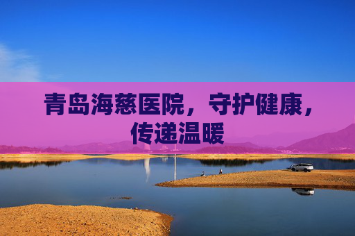 青岛海慈医院，守护健康，传递温暖