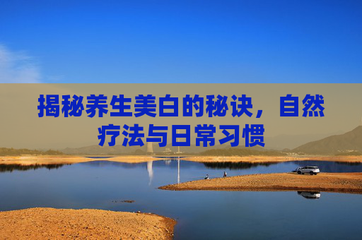 揭秘养生美白的秘诀，自然疗法与日常习惯