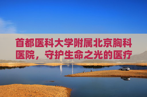 首都医科大学附属北京胸科医院，守护生命之光的医疗堡垒