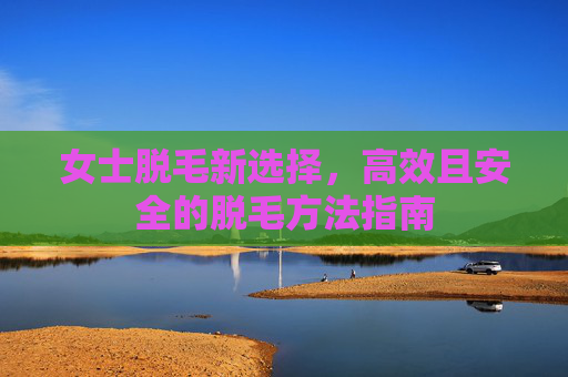 女士脱毛新选择，高效且安全的脱毛方法指南