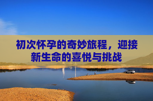 初次怀孕的奇妙旅程，迎接新生命的喜悦与挑战